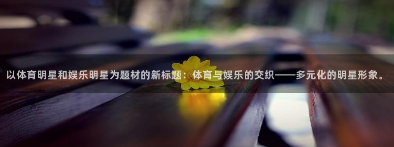 汇富娱乐体育官网注册：以体育明星和娱乐明星为题材的新标题：体育与娱乐的交织——多
